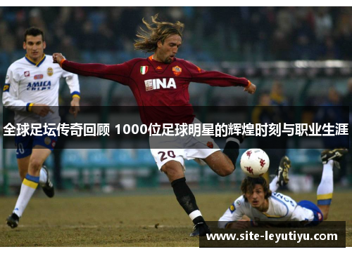 全球足坛传奇回顾 1000位足球明星的辉煌时刻与职业生涯
