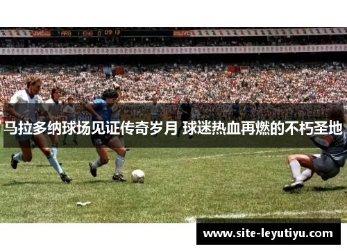 马拉多纳球场见证传奇岁月 球迷热血再燃的不朽圣地