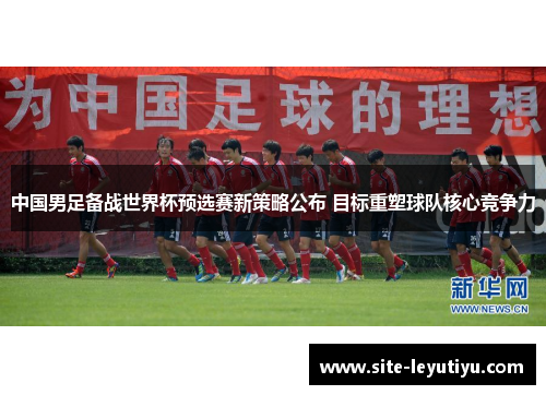 中国男足备战世界杯预选赛新策略公布 目标重塑球队核心竞争力
