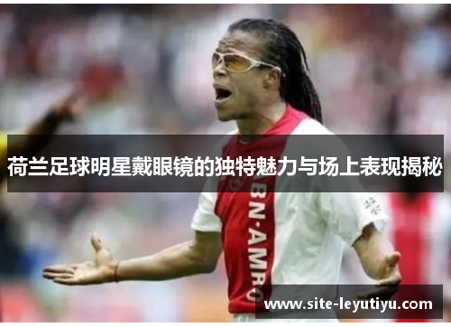 荷兰足球明星戴眼镜的独特魅力与场上表现揭秘