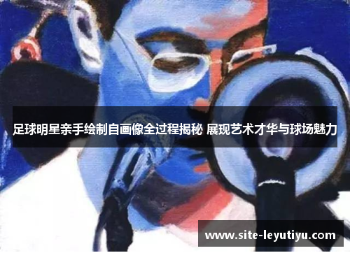 足球明星亲手绘制自画像全过程揭秘 展现艺术才华与球场魅力