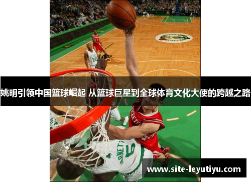 姚明引领中国篮球崛起 从篮球巨星到全球体育文化大使的跨越之路