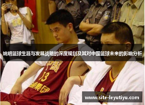 姚明篮球生涯与发展战略的深度规划及其对中国篮球未来的影响分析