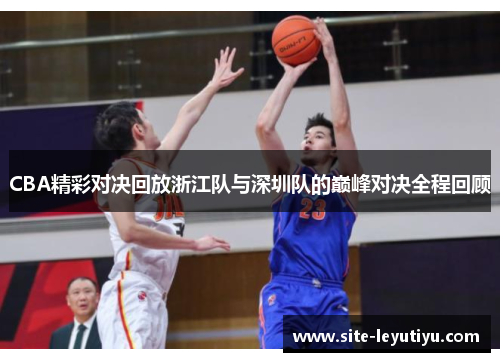CBA精彩对决回放浙江队与深圳队的巅峰对决全程回顾