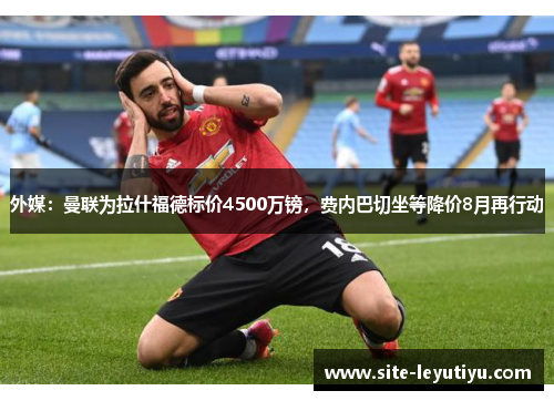外媒：曼联为拉什福德标价4500万镑，费内巴切坐等降价8月再行动