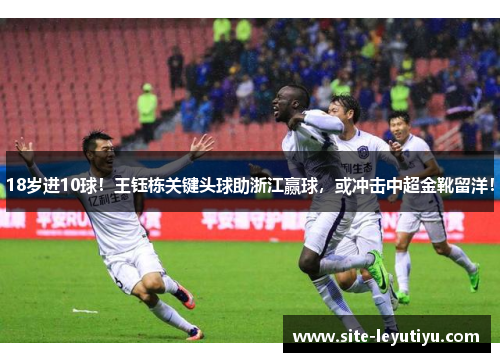 18岁进10球！王钰栋关键头球助浙江赢球，或冲击中超金靴留洋！