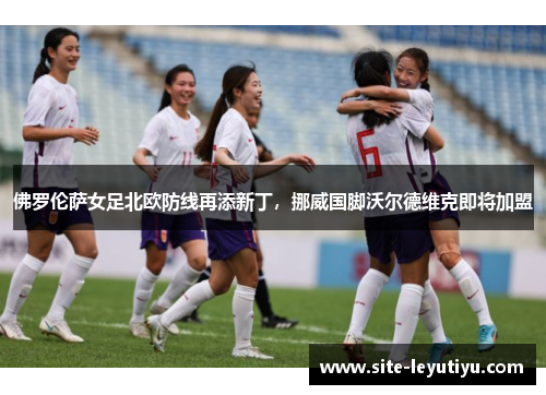 佛罗伦萨女足北欧防线再添新丁，挪威国脚沃尔德维克即将加盟