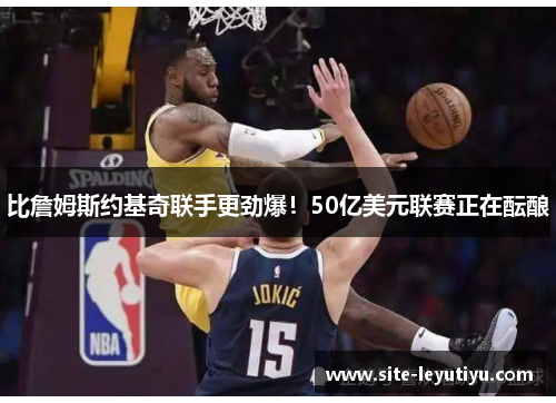 比詹姆斯约基奇联手更劲爆！50亿美元联赛正在酝酿