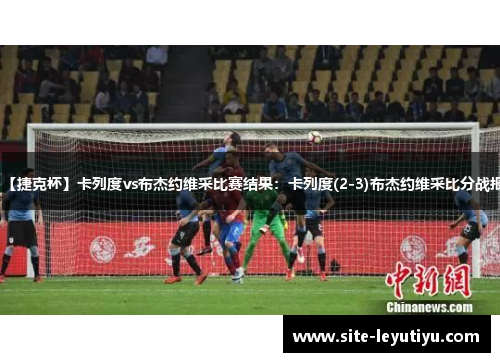 【捷克杯】卡列度vs布杰约维采比赛结果：卡列度(2-3)布杰约维采比分战报